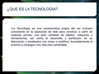 •La Tecnología es una característica propia del ser humano
consistente en la capacidad de éste para construir, a partir de
materias primas, una gran variedad de objetos, máquinas y
herramientas, así como el desarrollo y perfección de su
fabricación y emplearlos con miras a modificar favorablemente el
entorno o conseguir una vida más confortable.
¿QUE ES LA TECNOLOGIA?
 