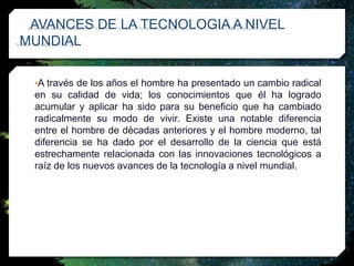 AVANCES DE LA TECNOLOGIA A NIVEL
MUNDIAL
•A través de los años el hombre ha presentado un cambio radical
en su calidad de vida; los conocimientos que él ha logrado
acumular y aplicar ha sido para su beneficio que ha cambiado
radicalmente su modo de vivir. Existe una notable diferencia
entre el hombre de décadas anteriores y el hombre moderno, tal
diferencia se ha dado por el desarrollo de la ciencia que está
estrechamente relacionada con las innovaciones tecnológicos a
raíz de los nuevos avances de la tecnología a nivel mundial.
 