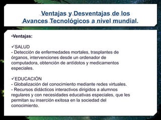 Ventajas y Desventajas de los
Avances Tecnológicos a nivel mundial.
•Ventajas:
SALUD
- Detección de enfermedades mortales, trasplantes de
órganos, intervenciones desde un ordenador de
computadora, obtención de antídotos y medicamentos
especiales.
EDUCACIÓN
- Globalización del conocimiento mediante redes virtuales.
- Recursos didácticos interactivos dirigidos a alumnos
regulares y con necesidades educativas especiales, que les
permitan su inserción exitosa en la sociedad del
conocimiento.
 