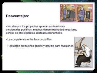 Desventajas:
- No siempre los proyectos apuntan a situaciones
ambientales positivas, muchos tienen resultados negativos,
porque se privilegian los intereses económicos.
- La competencia entre las compañías.
- Requieren de muchos gastos y estudio para realizarlos.
 