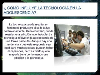 ¿ COMO INFLUYE LA TECNOLOGIA EN LA
ADOLESCENCIA?
La tecnología puede resultar un
fenómeno productivo si se lo utiliza
controladamente. De lo contrario, puede
resultar una adicción incontrolable. La
tecnología influye en la adolescencia de
una forma particular. Aunque hay una
tendencia a que esta respuesta sea
igual para muchos casos, pueden haber
excepciones, pero es cierto que la
mayoría tiene por lo menos una
adicción a la tecnología.
 