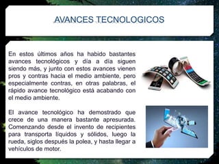 En estos últimos años ha habido bastantes
avances tecnológicos y día a día siguen
siendo más, y junto con estos avances vienen
pros y contras hacia el medio ambiente, pero
especialmente contras, en otras palabras, el
rápido avance tecnológico está acabando con
el medio ambiente.
El avance tecnológico ha demostrado que
crece de una manera bastante apresurada.
Comenzando desde el invento de recipientes
para transporta líquidos y sólidos, luego la
rueda, siglos después la polea, y hasta llegar a
vehículos de motor.
AVANCES TECNOLOGICOS
 