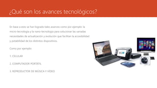 ¿Qué son los avances tecnológicos?
En base a esto se han logrado tales avances como por ejemplo: la
micro-tecnología y la nano-tecnología para solucionar las variadas
necesidades de actualización y evolución que facilitan la accesibilidad
y potabilidad de los distintos dispositivos.
Como por ejemplo:
1. CELULAR
2. COMPUTADOR PORTÁTIL
3. REPRODUCTOR DE MÚSICA Y VÍDEO
 