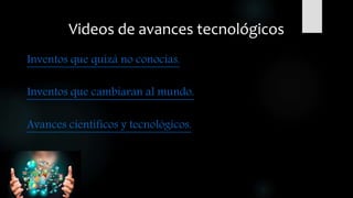 Videos de avances tecnológicos
Inventos que quizá no conocías.
Inventos que cambiaran al mundo.
Avances científicos y tecnológicos.
 