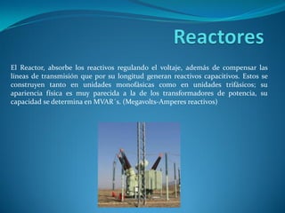 El Reactor, absorbe los reactivos regulando el voltaje, además de compensar las
líneas de transmisión que por su longitud generan reactivos capacitivos. Estos se
construyen tanto en unidades monofásicas como en unidades trifásicos; su
apariencia física es muy parecida a la de los transformadores de potencia, su
capacidad se determina en MVAR´s. (Megavolts-Amperes reactivos)
 