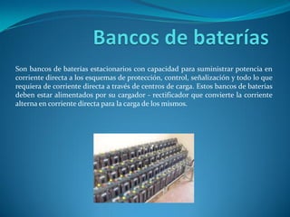 Son bancos de baterías estacionarios con capacidad para suministrar potencia en
corriente directa a los esquemas de protección, control, señalización y todo lo que
requiera de corriente directa a través de centros de carga. Estos bancos de baterías
deben estar alimentados por su cargador - rectificador que convierte la corriente
alterna en corriente directa para la carga de los mismos.
 
