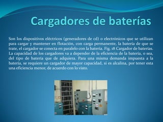 Son los dispositivos eléctricos (generadores de cd) o electrónicos que se utilizan
para cargar y mantener en flotación, con carga permanente, la batería de que se
trate, el cargador se conecta en paralelo con la batería. Fig. 18 Cargador de baterías.
La capacidad de los cargadores va a depender de la eficiencia de la batería, o sea,
del tipo de batería que de adquiera. Para una misma demanda impuesta a la
batería, se requiere un cargador de mayor capacidad, si es alcalina, por tener esta
una eficiencia menor, de acuerdo con lo visto.
 