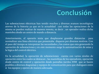 Las subestaciones eléctricas han tenido muchos y diversos avances tecnológicos
atreves de la historia ya que en la actualidad casi todas las operaciones de la
misma se pueden realizar de manera remota, es decir , un operador realiza dicha
maniobra desde un centro de mando a distancia.
Anteriormente, el operario tenia que desplazarse grandes distancias para
normalizar una línea eléctrica que presentaba disparos por diversos motivos. Con
el paso del tiempo se interpretan las necesidades y los costos que esta generando la
operación de subestaciones y en este momento surge la automatización de estas y
la lógica del control eléctrico.
En la actualidad, la operación de subestaciones cuenta con varios niveles de
operación entre los cuales se destacan ; las maniobras de los operadores, operación
desde centro de control y operación desde pantallas táctiles IHM que se hacen
posibles a diversos diagramas y equipos de comunicación para que dialoguen entre
si los equipos y operen de manera adecuada.
 