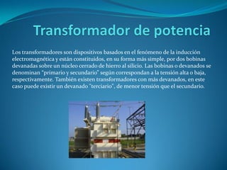 Los transformadores son dispositivos basados en el fenómeno de la inducción
electromagnética y están constituidos, en su forma más simple, por dos bobinas
devanadas sobre un núcleo cerrado de hierro al silicio. Las bobinas o devanados se
denominan “primario y secundario” según correspondan a la tensión alta o baja,
respectivamente. También existen transformadores con más devanados, en este
caso puede existir un devanado "terciario", de menor tensión que el secundario.
 