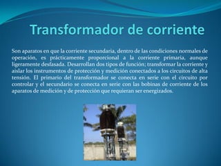 Son aparatos en que la corriente secundaria, dentro de las condiciones normales de
operación, es prácticamente proporcional a la corriente primaria, aunque
ligeramente desfasada. Desarrollan dos tipos de función; transformar la corriente y
aislar los instrumentos de protección y medición conectados a los circuitos de alta
tensión. El primario del transformador se conecta en serie con el circuito por
controlar y el secundario se conecta en serie con las bobinas de corriente de los
aparatos de medición y de protección que requieran ser energizados.
 