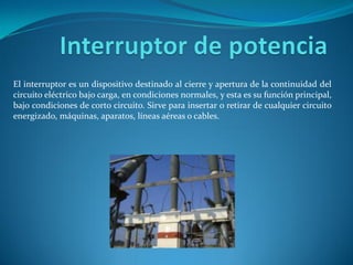 El interruptor es un dispositivo destinado al cierre y apertura de la continuidad del
circuito eléctrico bajo carga, en condiciones normales, y esta es su función principal,
bajo condiciones de corto circuito. Sirve para insertar o retirar de cualquier circuito
energizado, máquinas, aparatos, líneas aéreas o cables.
 