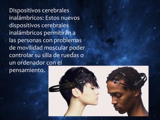 Dispositivos cerebrales
inalámbricos: Estos nuevos
dispositivos cerebrales
inalámbricos permitirán a
las personas con problemas
de movilidad muscular poder
controlar su silla de ruedas o
un ordenador con el
pensamiento.
 