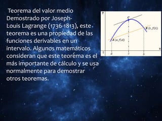 Teorema del valor medio
Demostrado por Joseph-
Louis Lagrange (1736-1813), este
teorema es una propiedad de las
funciones derivables en un
intervalo. Algunos matemáticos
consideran que este teorema es el
más importante de cálculo y se usa
normalmente para demostrar
otros teoremas.
 