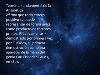 Teorema fundamental de la
Aritmética
Afirma que todo entero
positivo se puede
representar de forma única
como producto de factores
primos. Prácticamente
demostrado por primera vez
por Euclides, su primera
demostración completa
apareció de la mano del
genio Carl Friedrich Gauss,
en 1801.
 