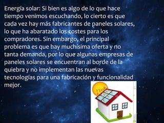 Energía solar: Si bien es algo de lo que hace
tiempo venimos escuchando, lo cierto es que
cada vez hay más fabricantes de paneles solares,
lo que ha abaratado los costes para los
compradores. Sin embargo, el principal
problema es que hay muchísima oferta y no
tanta demanda, por lo que algunas empresas de
paneles solares se encuentran al borde de la
quiebra y no implementan las nuevas
tecnologías para una fabricación y funcionalidad
mejor.
 