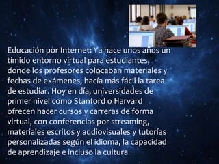 Educación por Internet: Ya hace unos años un
tímido entorno virtual para estudiantes,
donde los profesores colocaban materiales y
fechas de exámenes, hacía más fácil la tarea
de estudiar. Hoy en día, universidades de
primer nivel como Stanford o Harvard
ofrecen hacer cursos y carreras de forma
virtual, con conferencias por streaming,
materiales escritos y audiovisuales y tutorías
personalizadas según el idioma, la capacidad
de aprendizaje e incluso la cultura.
 