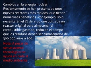 Cambios en la energía nuclear:
Recientemente se han presentado unos
nuevos reactores más rápidos, que tienen
numerosos beneficios. Por ejemplo, sólo
necesitarán el 2% del sitio que utilizaba un
reactor original para almacenar el
combustible gastado, reducen el tiempo
que los residuos deben ser almacenados de
300.000 años a 300.
Nota: A pesar de
ser un avance
tecnológico no
ayuda en nada al
medio ambiente
 