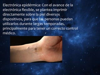 Electrónica epidérmica: Con el avance de la
electrónica flexible, se plantea imprimir
directamente sobre la piel diversos
dispositivos, para que las personas puedan
utilizarlos durante largas temporadas,
principalmente para tener un correcto control
médico.
 