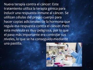 Nueva terapia contra el cáncer: Este
tratamiento utiliza la terapia génica para
inducir una respuesta inmune al cáncer. Se
utilizan células del propio cuerpo para
hacer copias adicionales de la hormona que
regula esa respuesta contra el cáncer. Pero
esta molécula es muy peligrosa, por lo que
el paso más importante era controlar sus
niveles, lo que se ha conseguido mediante
una pastilla.
 