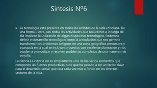 Síntesis Nº6
 La tecnología está presente en todos los ámbitos de la vida cotidiana. De
una forma u otra, casi todas las actividades que realizamos a lo largo del
día implican la utilización de algún dispositivo tecnológico. Podemos
definir el desarrollo tecnológico como la articulación que nos permite
transformar los problemas antiguos en una zona geográfica precursora y
avanzada en la cual se incluyan proyectos con excelente planeación y nos
ayuden a pronosticar y resolver problemas complejos de una manera más
sencilla.
La ciencia La ciencia no es simplemente uno de los varios elementos que
componen las fuerzas productivas, sino que ha pasado a ser un factor clave
para el desarrollo social, que cala cada vez más a fondo en los diversos
sectores de la vida.
 