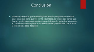 Conclusión
 Podemos identificar que la tecnología no es solo programación ni todas
estas cosas que tiene que ver con lo cibernético, es una de dos partes que
forman un vinculo superimportante para el desarrollo sostenible y con este
al cuidado de nuestro planeta, sin mencionar las posibilidades que le abre
la tecnología a cada disciplina.
 