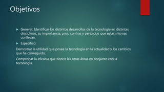 Objetivos
 General: Identificar los distintos desarrollos de la tecnología en distintas
disciplinas, su importancia, pros, contras y perjuicios que estas mismas
conllevan.
 Especifico:
Demostrar la utilidad que posee la tecnología en la actualidad y los cambios
que ha conseguido.
Comprobar la eficacia que tienen las otras áreas en conjunto con la
tecnología.
 
