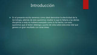 Introducción
 En el presente escrito tenemos como ideal demostrar la efectividad de la
tecnología, además de esto queremos resaltar lo que le faltaría a las demás
disciplinas si esta no hubiera avanzado como lo ha hecho, con esto
queremos que el lector obtenga u punto de vista sobre esta área vital que
genera un gran resultado con otras áreas.
 