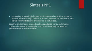 Síntesis N°1
 La ciencia y la tecnología forman un vinculo para la medicina ya que los
avances en la tecnología facilitan el estudio y la creación de vacunas para
ciertas enfermedades que amenacen a la humanidad.
Las otras disciplinas no se quedan atrás, aportando por su parte fuertes
colaboraciones con la tecnología, esto con el fin de mejorar aspectos
pertenecientes a la vida cotidiana.
 