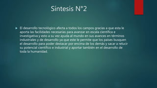 Síntesis N°2
 El desarrollo tecnológico afecta a todos los campos gracias a que esta le
aporta las facilidades necesarias para avanzar en escala científica e
investigativa y esto a su vez ayuda al mundo en sus avances en términos
industriales y de desarrollo ya que este le permite que los países busquen
el desarrollo para poder destacar por encima de los demás y sacar a relucir
su potencial científico e industrial y aportar también en el desarrollo de
toda la humanidad.
 