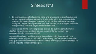 Síntesis N°3
 En términos generales la ciencia tiene una gran gama se significados, uno
de los mas acertados de esta es la siguiente termino que en un sentido
mas amplio se emplea para referirse al conocimiento sistematizando en
cualquier campo, pero que suele aplicarse sobre todo a la organización de
la experiencia sensorial objetivamente verificable.
Tecnología: se define como el proceso atreves del cual los seres humanos
diseñan herramientas y máquinas para incrementar su control y su
comprensión del entorno material.
Algunos historiales científicos aumenta que la tecnología no es solo una
condición esencial para la civilización avanzadas y muchas veces industriales,
sino que también que la velocidad del cambio tecnológico ha desarrollado su
propio impacto en los últimos siglos.
 