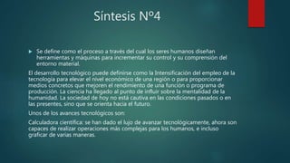 Síntesis Nº4
 Se define como el proceso a través del cual los seres humanos diseñan
herramientas y máquinas para incrementar su control y su comprensión del
entorno material.
El desarrollo tecnológico puede definirse como la Intensificación del empleo de la
tecnología para elevar el nivel económico de una región o para proporcionar
medios concretos que mejoren el rendimiento de una función o programa de
producción. La ciencia ha llegado al punto de influir sobre la mentalidad de la
humanidad. La sociedad de hoy no está cautiva en las condiciones pasados o en
las presentes, sino que se orienta hacia el futuro.
Unos de los avances tecnológicos son:
Calculadora científica: se han dado el lujo de avanzar tecnológicamente, ahora son
capaces de realizar operaciones más complejas para los humanos, e incluso
graficar de varias maneras.
 