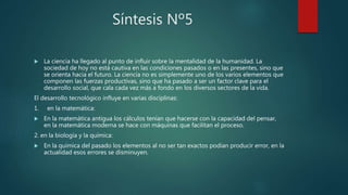 Síntesis Nº5
 La ciencia ha llegado al punto de influir sobre la mentalidad de la humanidad. La
sociedad de hoy no está cautiva en las condiciones pasados o en las presentes, sino que
se orienta hacia el futuro. La ciencia no es simplemente uno de los varios elementos que
componen las fuerzas productivas, sino que ha pasado a ser un factor clave para el
desarrollo social, que cala cada vez más a fondo en los diversos sectores de la vida.
El desarrollo tecnológico influye en varias disciplinas:
1. en la matemática:
 En la matemática antigua los cálculos tenían que hacerse con la capacidad del pensar,
en la matemática moderna se hace con máquinas que facilitan el proceso.
2. en la biología y la química:
 En la química del pasado los elementos al no ser tan exactos podían producir error, en la
actualidad esos errores se disminuyen.
 