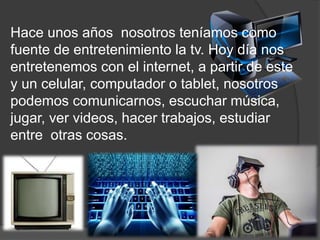 Hace unos años nosotros teníamos como
fuente de entretenimiento la tv. Hoy día nos
entretenemos con el internet, a partir de este
y un celular, computador o tablet, nosotros
podemos comunicarnos, escuchar música,
jugar, ver videos, hacer trabajos, estudiar
entre otras cosas.
 