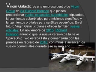 Virgin Galactic es una empresa dentro de Virgin
Group de Sir Richard Branson que planea
proporcionar vuelos espaciales suborbitales tripulados,
lanzamientos suborbitales para misiones científicas y
lanzamientos orbitales para satélites pequeños. En el
futuro Virgin Galactic planea ofrecer también vuelos
orbitales. En noviembre de 2015, Richard
Branson anunció que la nueva versión de la nave
SpaceShip Two estaba lista y comenzaría con las
pruebas en febrero de 2016, con miras a arrancar los
vuelos comerciales durante ese mismo año
 