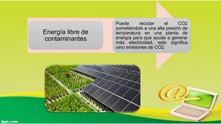Energía libre de
contaminantes
Puede reciclar el CO2
sometiéndolo a una alta presión de
temperatura en una planta de
energía para que ayude a generar
más electricidad, esto significa
cero emisiones de CO2.
 