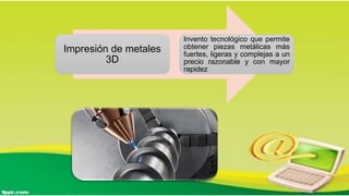 Impresión de metales
3D
Invento tecnológico que permite
obtener piezas metálicas más
fuertes, ligeras y complejas a un
precio razonable y con mayor
rapidez
 