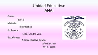 Unidad Educativa:
ANAI
Curso:
8vo. B
Materia:
Informática
Profesora:
Lcda. Sandra Vera
Estudiante:
Aslehy Córdova Reyna
Año Electivo
2019 - 2020
 