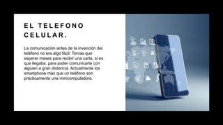 E L T E L E F O N O
C E L U L A R .
La comunicación antes de la invención del
teléfono no era algo fácil. Tenías que
esperar meses para recibir una carta, si es
que llegaba, para poder comunicarte con
alguien a gran distancia. Actualmente los
smartphone más que un teléfono son
prácticamente una minicomputadora.
 