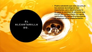 E L
A L C A N T A R I L L A
D O .
• Podría extrañarte que este sea uno de
los avances tecnológicos más
importantes, pero efectivamente lo
es, pues la cantidad de personas que
morían por contaminarse con aguas
residuales era realmente preocupante
en el tiempo de su implementación.
 