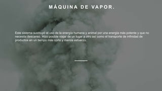 M Á Q U I N A D E VA P O R .
Este sistema sustituyó el uso de la energía humana y animal por una energía más potente y que no
necesita descanso. Hizo posible viajar de un lugar a otro así como el transporte de infinidad de
productos en un tiempo más corto y menos esfuerzo.
 
