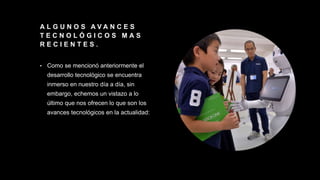 A L G U N O S A V A N C E S
T E C N O L Ó G I C O S M A S
R E C I E N T E S .
• Como se mencionó anteriormente el
desarrollo tecnológico se encuentra
inmerso en nuestro día a día, sin
embargo, echemos un vistazo a lo
último que nos ofrecen lo que son los
avances tecnológicos en la actualidad:
 