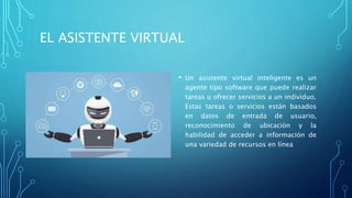 EL ASISTENTE VIRTUAL
• Un asistente virtual inteligente es un
agente tipo software que puede realizar
tareas u ofrecer servicios a un individuo.
Estas tareas o servicios están basados
en datos de entrada de usuario,
reconocimiento de ubicación y la
habilidad de acceder a información de
una variedad de recursos en línea
 
