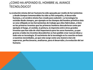 ¿COMO HA APOYADO EL HOMBRE AL AVANCE
TECNOLÓGICO?
La evolución misma del ser humano ha sido apoyada por medio de herramientas
y desde tiempos inmemorables ha sido su fiel compañía, el desarrollo
humano, y el cerebro mismo fue creado para subsistir. La tecnología ha
existido desde siempre, por ejemplo en los tiempos del hombre primitivo ésta
se veía reflejada en las herramientas de trabajo que ellos fabricaban, o bien
en los primeros inventos que los primeros hombres descubrieron como por
ejemplo el fuego, el vestido, la pintura, la imprenta entre otros grandes
inventos que han sido de vital importancia para los seres humanos, ya que
gracias a todos los inventos descubiertos se han podido crear nuevas ideas y
todo esto es tecnología. El nacimiento de la tecnología es la creación en base
a nuestras necesidades, ya que esta surge como una manera clara de
superarse, perfeccionarse, analizarse, para el desarrollo y la evolución del ser
humano.
 