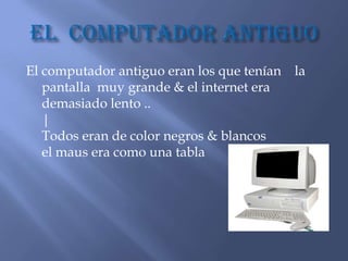 El computador antiguo eran los que tenían la
   pantalla muy grande & el internet era
   demasiado lento ..
   |
   Todos eran de color negros & blancos
   el maus era como una tabla
 