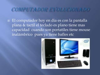    El computador hoy en dia es con la pantalla
    plana & tactil el teclado es plano tiene mas
    capacidad cuando son portatiles tiene mouse
    inalámbrico pues ya tiene bafles etc
 
