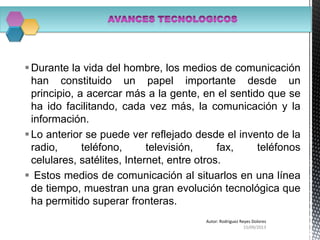 Durante la vida del hombre, los medios de comunicación
han constituido un papel importante desde un
principio, a acercar más a la gente, en el sentido que se
ha ido facilitando, cada vez más, la comunicación y la
información.
Lo anterior se puede ver reflejado desde el invento de la
radio, teléfono, televisión, fax, teléfonos
celulares, satélites, Internet, entre otros.
 Estos medios de comunicación al situarlos en una línea
de tiempo, muestran una gran evolución tecnológica que
ha permitido superar fronteras.
15/09/2013
Autor: Rodriguez Reyes Dolores
 