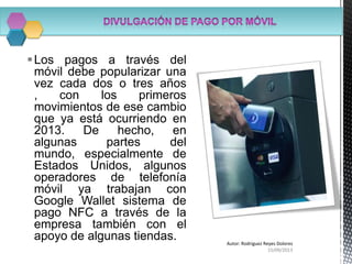 Los pagos a través del
móvil debe popularizar una
vez cada dos o tres años
, con los primeros
movimientos de ese cambio
que ya está ocurriendo en
2013. De hecho, en
algunas partes del
mundo, especialmente de
Estados Unidos, algunos
operadores de telefonía
móvil ya trabajan con
Google Wallet sistema de
pago NFC a través de la
empresa también con el
apoyo de algunas tiendas.
15/09/2013
Autor: Rodriguez Reyes Dolores
 