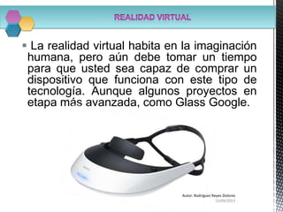  La realidad virtual habita en la imaginación
humana, pero aún debe tomar un tiempo
para que usted sea capaz de comprar un
dispositivo que funciona con este tipo de
tecnología. Aunque algunos proyectos en
etapa más avanzada, como Glass Google.
15/09/2013
Autor: Rodriguez Reyes Dolores
 