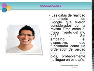  Las gafas de realidad
aumentada de
Google que fueron
considerados por la
revista Time como el
mejor invento del año
2012 . Sin
embargo, el
dispositivo, que
funcionaría como un
ordenador de verdad
ante sus
ojos, probablemente
no llegue en este año.
15/09/2013
Autor: Rodriguez Reyes Dolores
 