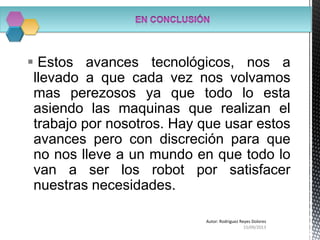  Estos avances tecnológicos, nos a
llevado a que cada vez nos volvamos
mas perezosos ya que todo lo esta
asiendo las maquinas que realizan el
trabajo por nosotros. Hay que usar estos
avances pero con discreción para que
no nos lleve a un mundo en que todo lo
van a ser los robot por satisfacer
nuestras necesidades.
15/09/2013
Autor: Rodriguez Reyes Dolores
 